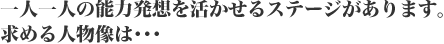 一人一人の能力発想を活かせるステージがあります。求める人物像は・・・